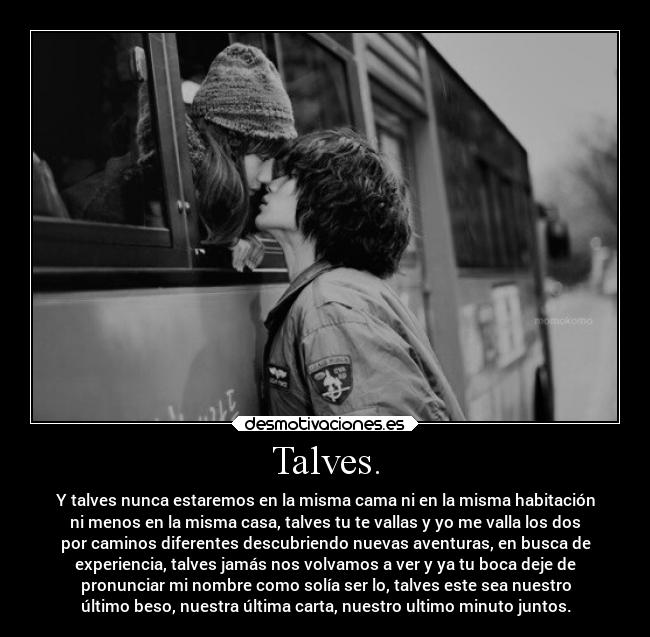 Talves. - Y talves nunca estaremos en la misma cama ni en la misma habitación
ni menos en la misma casa, talves tu te vallas y yo me valla los dos
por caminos diferentes descubriendo nuevas aventuras, en busca de
experiencia, talves jamás nos volvamos a ver y ya tu boca deje de
pronunciar mi nombre como solía ser lo, talves este sea nuestro
último beso, nuestra última carta, nuestro ultimo minuto juntos.