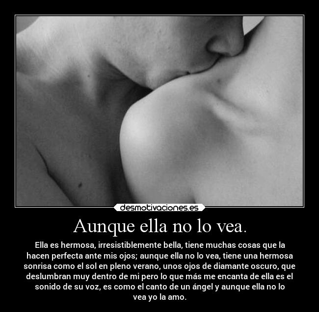 Aunque ella no lo vea. - Ella es hermosa, irresistiblemente bella, tiene muchas cosas que la
hacen perfecta ante mis ojos; aunque ella no lo vea, tiene una hermosa
sonrisa como el sol en pleno verano, unos ojos de diamante oscuro, que
deslumbran muy dentro de mi pero lo que más me encanta de ella es el
sonido de su voz, es como el canto de un ángel y aunque ella no lo
vea yo la amo.