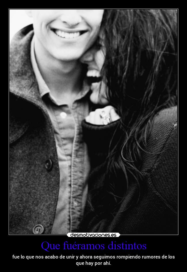 Que fuéramos distintos - fue lo que nos acabo de unir y ahora seguimos rompiendo rumores de los
que hay por ahí.