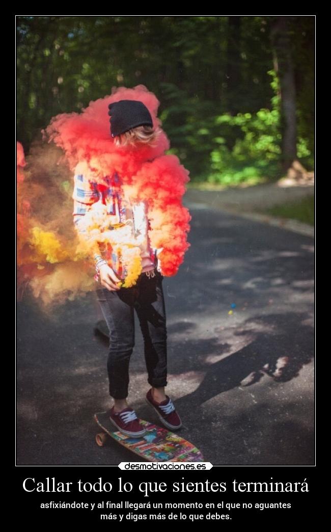 Callar todo lo que sientes terminará - asfixiándote y al final llegará un momento en el que no aguantes
más y digas más de lo que debes.