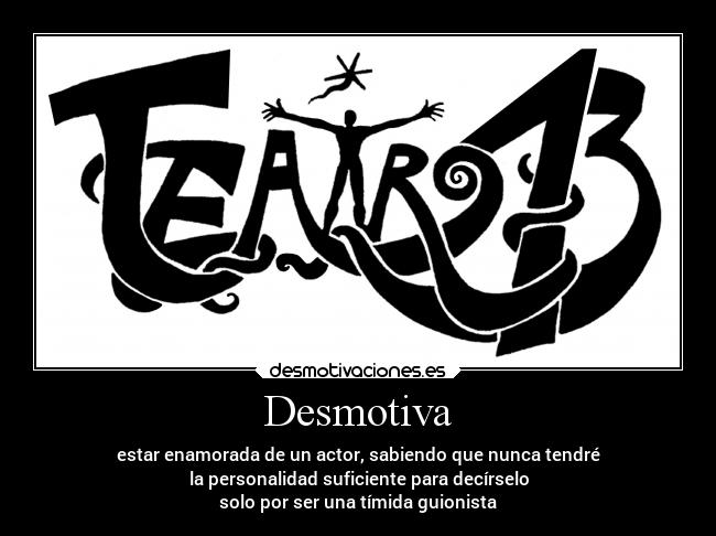 Desmotiva - estar enamorada de un actor, sabiendo que nunca tendré
la personalidad suficiente para decírselo
solo por ser una tímida guionista