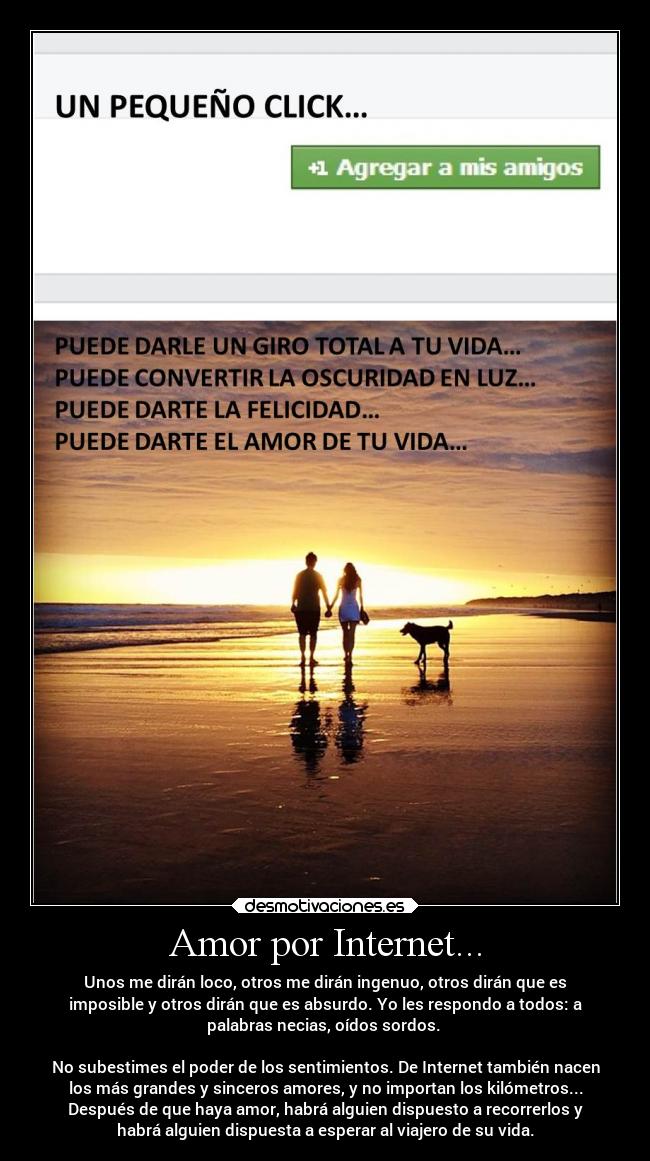 Amor por Internet... - Unos me dirán loco, otros me dirán ingenuo, otros dirán que es
imposible y otros dirán que es absurdo. Yo les respondo a todos: a
palabras necias, oídos sordos. 

No subestimes el poder de los sentimientos. De Internet también nacen
los más grandes y sinceros amores, y no importan los kilómetros...
Después de que haya amor, habrá alguien dispuesto a recorrerlos y
habrá alguien dispuesta a esperar al viajero de su vida.