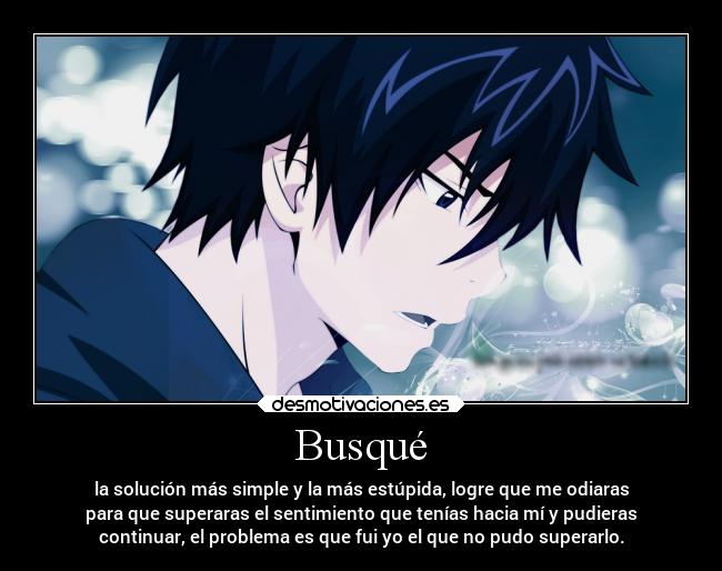 Busqué - la solución más simple y la más estúpida, logre que me odiaras
para que superaras el sentimiento que tenías hacia mí y pudieras
continuar, el problema es que fui yo el que no pudo superarlo.