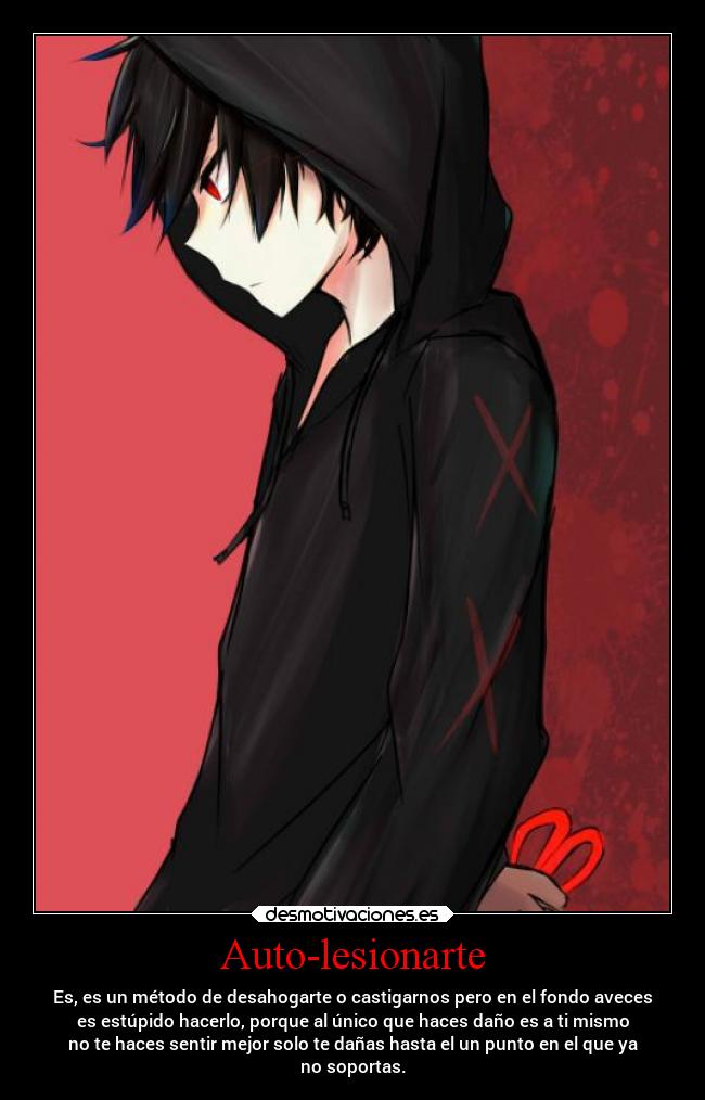 Auto-lesionarte - Es, es un método de desahogarte o castigarnos pero en el fondo aveces
es estúpido hacerlo, porque al único que haces daño es a ti mismo
no te haces sentir mejor solo te dañas hasta el un punto en el que ya
no soportas.