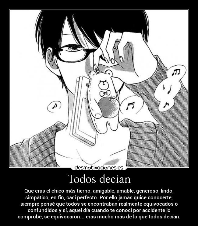 Todos decían - Que eras el chico más tierno, amigable, amable, generoso, lindo,
simpático, en fin, casi perfecto. Por ello jamás quise conocerte,
siempre pensé que todos se encontraban realmente equivocados o
confundidos y sí, aquel día cuando te conocí por accidente lo
comprobé, se equivocaron... eras mucho más de lo que todos decían.