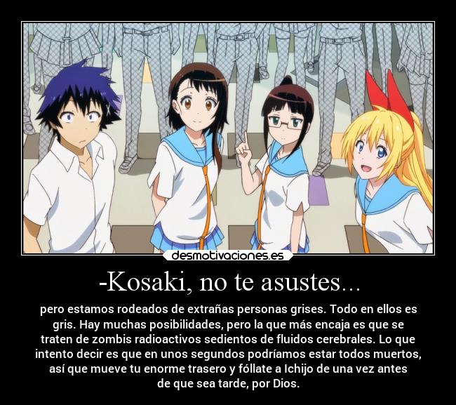 -Kosaki, no te asustes... - pero estamos rodeados de extrañas personas grises. Todo en ellos es
gris. Hay muchas posibilidades, pero la que más encaja es que se
traten de zombis radioactivos sedientos de fluidos cerebrales. Lo que
intento decir es que en unos segundos podríamos estar todos muertos,
así que mueve tu enorme trasero y fóllate a Ichijo de una vez antes
de que sea tarde, por Dios.
