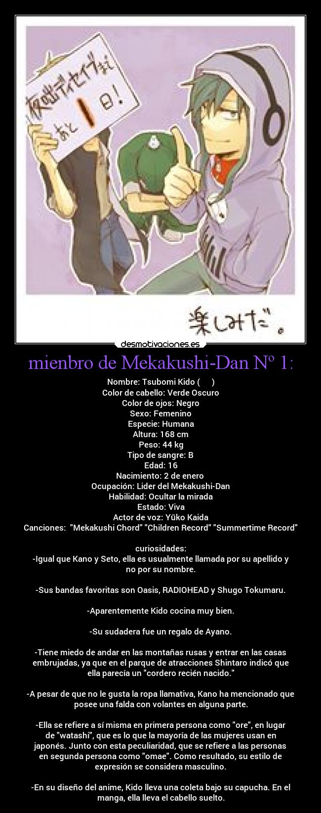 mienbro de Mekakushi-Dan Nº 1: - Nombre: Tsubomi Kido (木戸 つぼみ)
Color de cabello: Verde Oscuro
Color de ojos: Negro
Sexo: Femenino
Especie: Humana
Altura: 168 cm
Peso: 44 kg
Tipo de sangre: B
Edad: 16
Nacimiento: 2 de enero
Ocupación: Lider del Mekakushi-Dan
Habilidad: Ocultar la mirada
Estado: Viva
Actor de voz: Yūko Kaida
Canciones: Mekakushi Chord Children Record Summertime Record
curiosidades:
-Igual que Kano y Seto, ella es usualmente llamada por su apellido y
no por su nombre.
-Sus bandas favoritas son Oasis, RADIOHEAD y Shugo Tokumaru.
-Aparentemente Kido cocina muy bien.
-Su sudadera fue un regalo de Ayano.
-Tiene miedo de andar en las montañas rusas y entrar en las casas
embrujadas, ya que en el parque de atracciones Shintaro indicó que
ella parecía un cordero recién nacido.
-A pesar de que no le gusta la ropa llamativa, Kano ha mencionado que
posee una falda con volantes en alguna parte.
-Ella se refiere a sí misma en primera persona como ore, en lugar
de watashi, que es lo que la mayoría de las mujeres usan en
japonés. Junto con esta peculiaridad, que se refiere a las personas
en segunda persona como omae. Como resultado, su estilo de
expresión se considera masculino.
-En su diseño del anime, Kido lleva una coleta bajo su capucha. En el
manga, ella lleva el cabello suelto.
