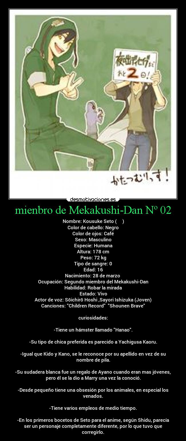 mienbro de Mekakushi-Dan Nº 02 - Nombre: Kousuke Seto (瀬戸 幸助)
Color de cabello: Negro
Color de ojos: Café
Sexo: Masculino
Especie: Humana
Altura: 178 cm
Peso: 72 kg
Tipo de sangre: 0
Edad: 16
Nacimiento: 28 de marzo
Ocupación: Segundo miembro del Mekakushi-Dan
Habilidad: Robar la mirada
Estado: Vivo
Actor de voz: Sōichirō Hoshi ,Sayori Ishizuka (Joven)
Canciones: Children Record Shounen Brave
curiosidades:
-Tiene un hámster llamado Hanao.
-Su tipo de chica preferida es parecido a Yachigusa Kaoru.
-Igual que Kido y Kano, se le reconoce por su apellido en vez de su
nombre de pila.
-Su sudadera blanca fue un regalo de Ayano cuando eran mas jóvenes,
pero él se la dio a Marry una vez la conoció.
-Desde pequeño tiene una obsesión por los animales, en especial los
venados.
-Tiene varios empleos de medio tiempo.
-En los primeros bocetos de Seto para el anime, según Shidu, parecía
ser un personaje completamente diferente, por lo que tuvo que
corregirlo.