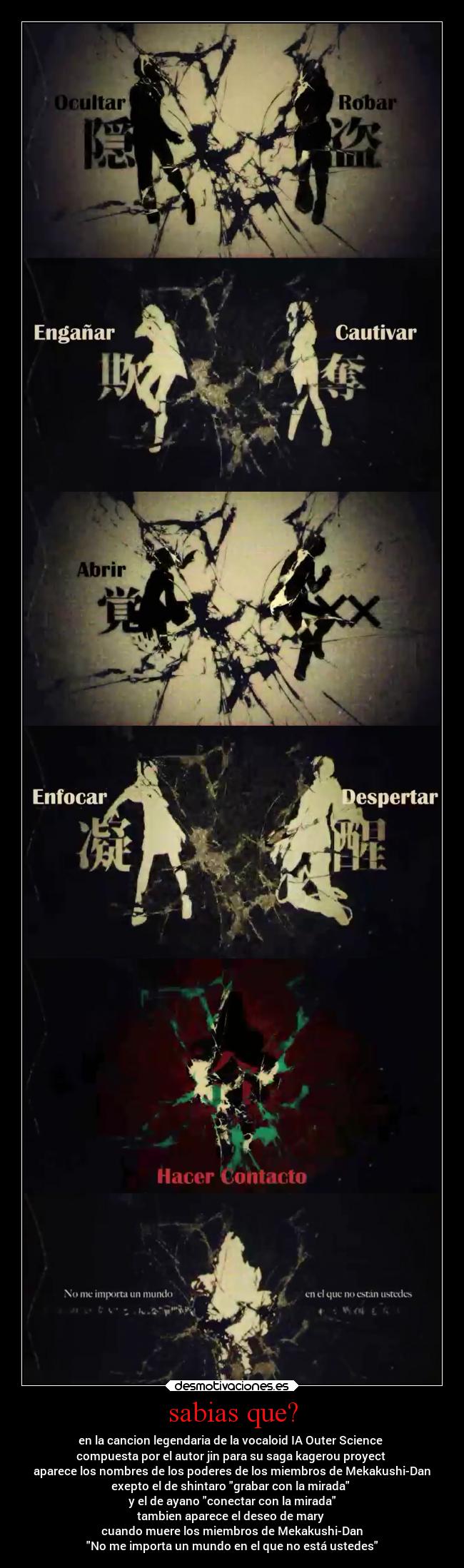 sabias que? - en la cancion legendaria de la vocaloid IA Outer Science
compuesta por el autor jin para su saga kagerou proyect
aparece los nombres de los poderes de los miembros de Mekakushi-Dan
exepto el de shintaro grabar con la mirada
y el de ayano conectar con la mirada
tambien aparece el deseo de mary
cuando muere los miembros de Mekakushi-Dan
No me importa un mundo en el que no está ustedes