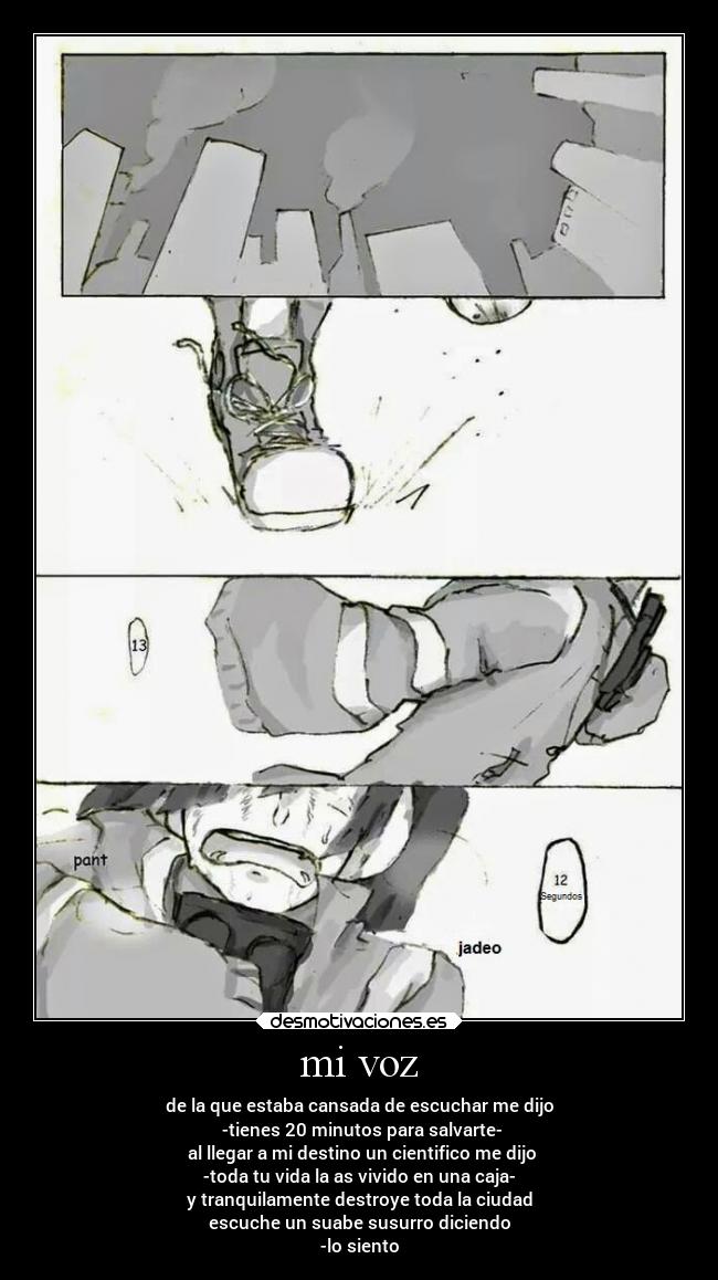 mi voz - de la que estaba cansada de escuchar me dijo
-tienes 20 minutos para salvarte-
al llegar a mi destino un cientifico me dijo
-toda tu vida la as vivido en una caja-
y tranquilamente destroye toda la ciudad
escuche un suabe susurro diciendo
-lo siento
