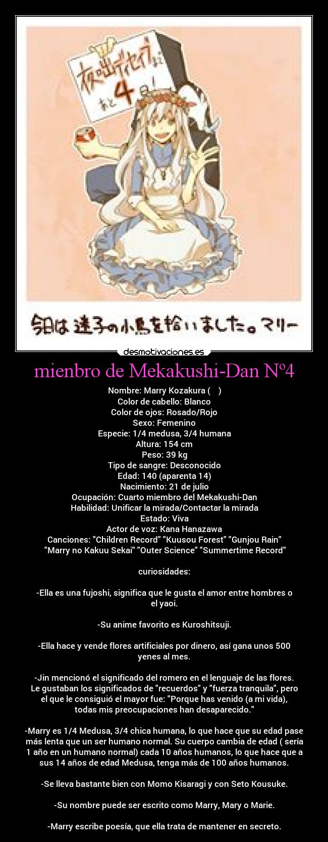 mienbro de Mekakushi-Dan Nº4 - Nombre: Marry Kozakura (小桜茉莉)
Color de cabello: Blanco
Color de ojos: Rosado/Rojo
Sexo: Femenino
Especie: 1/4 medusa, 3/4 humana
Altura: 154 cm
Peso: 39 kg
Tipo de sangre: Desconocido
Edad: 140 (aparenta 14)
Nacimiento: 21 de julio
Ocupación: Cuarto miembro del Mekakushi-Dan
Habilidad: Unificar la mirada/Contactar la mirada
Estado: Viva
Actor de voz: Kana Hanazawa
Canciones: Children Record Kuusou Forest Gunjou Rain
Marry no Kakuu Sekai Outer Science Summertime Record
curiosidades:
-Ella es una fujoshi, significa que le gusta el amor entre hombres o
el yaoi.
-Su anime favorito es Kuroshitsuji.
-Ella hace y vende flores artificiales por dinero, así gana unos 500
yenes al mes.
-Jin mencionó el significado del romero en el lenguaje de las flores.
Le gustaban los significados de recuerdos y fuerza tranquila, pero
el que le consiguió el mayor fue: Porque has venido (a mi vida),
todas mis preocupaciones han desaparecido.
-Marry es 1/4 Medusa, 3/4 chica humana, lo que hace que su edad pase
más lenta que un ser humano normal. Su cuerpo cambia de edad ( sería
1 año en un humano normal) cada 10 años humanos, lo que hace que a
sus 14 años de edad Medusa, tenga más de 100 años humanos.
-Se lleva bastante bien con Momo Kisaragi y con Seto Kousuke.
-Su nombre puede ser escrito como Marry, Mary o Marie.
-Marry escribe poesía, que ella trata de mantener en secreto.