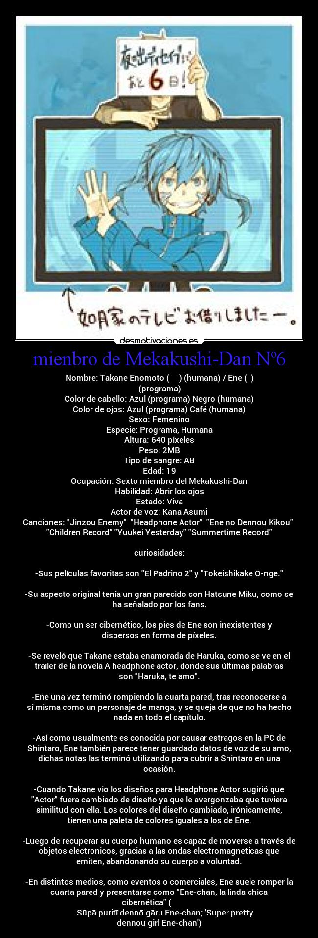 mienbro de Mekakushi-Dan Nº6 - Nombre: Takane Enomoto (榎本 貴音) (humana) / Ene (エネ)
(programa)
Color de cabello: Azul (programa) Negro (humana)
Color de ojos: Azul (programa) Café (humana)
Sexo: Femenino
Especie: Programa, Humana
Altura: 640 píxeles
Peso: 2MB
Tipo de sangre: AB
Edad: 19
Ocupación: Sexto miembro del Mekakushi-Dan
Habilidad: Abrir los ojos
Estado: Viva
Actor de voz: Kana Asumi
Canciones: Jinzou Enemy Headphone Actor Ene no Dennou Kikou
Children Record Yuukei Yesterday Summertime Record
curiosidades:
-Sus películas favoritas son El Padrino 2 y Tokeishikake O-nge.
-Su aspecto original tenía un gran parecido con Hatsune Miku, como se
ha señalado por los fans.
-Como un ser cibernético, los pies de Ene son inexistentes y
dispersos en forma de píxeles.
-Se reveló que Takane estaba enamorada de Haruka, como se ve en el
trailer de la novela A headphone actor, donde sus últimas palabras
son Haruka, te amo.
-Ene una vez terminó rompiendo la cuarta pared, tras reconocerse a
sí misma como un personaje de manga, y se queja de que no ha hecho
nada en todo el capítulo.
-Así como usualmente es conocida por causar estragos en la PC de
Shintaro, Ene también parece tener guardado datos de voz de su amo,
dichas notas las terminó utilizando para cubrir a Shintaro en una
ocasión.
-Cuando Takane vio los diseños para Headphone Actor sugirió que
Actor fuera cambiado de diseño ya que le avergonzaba que tuviera
similitud con ella. Los colores del diseño cambiado, irónicamente,
tienen una paleta de colores iguales a los de Ene.
-Luego de recuperar su cuerpo humano es capaz de moverse a través de
objetos electronicos, gracias a las ondas electromagneticas que
emiten, abandonando su cuerpo a voluntad.
-En distintos medios, como eventos o comerciales, Ene suele romper la
cuarta pared y presentarse como Ene-chan, la linda chica
cibernética (スーパープリティー電脳ガール
エネちゃん Sūpā puritī dennō gāru Ene-chan; Super pretty
dennou girl Ene-chan)