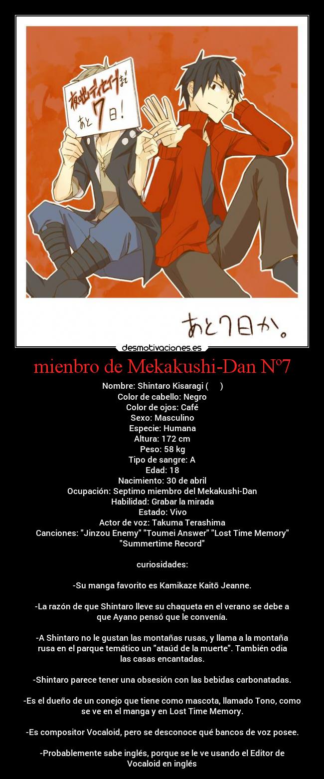 mienbro de Mekakushi-Dan Nº7 - Nombre: Shintaro Kisaragi (如月 伸太郎)
Color de cabello: Negro
Color de ojos: Café
Sexo: Masculino
Especie: Humana
Altura: 172 cm
Peso: 58 kg
Tipo de sangre: A
Edad: 18
Nacimiento: 30 de abril
Ocupación: Septimo miembro del Mekakushi-Dan
Habilidad: Grabar la mirada
Estado: Vivo
Actor de voz: Takuma Terashima
Canciones: Jinzou Enemy Toumei Answer Lost Time Memory
Summertime Record
curiosidades:
-Su manga favorito es Kamikaze Kaitō Jeanne.
-La razón de que Shintaro lleve su chaqueta en el verano se debe a
que Ayano pensó que le convenía.
-A Shintaro no le gustan las montañas rusas, y llama a la montaña
rusa en el parque temático un ataúd de la muerte. También odia
las casas encantadas.
-Shintaro parece tener una obsesión con las bebidas carbonatadas.
-Es el dueño de un conejo que tiene como mascota, llamado Tono, como
se ve en el manga y en Lost Time Memory.
-Es compositor Vocaloid, pero se desconoce qué bancos de voz posee.
-Probablemente sabe inglés, porque se le ve usando el Editor de
Vocaloid en inglés