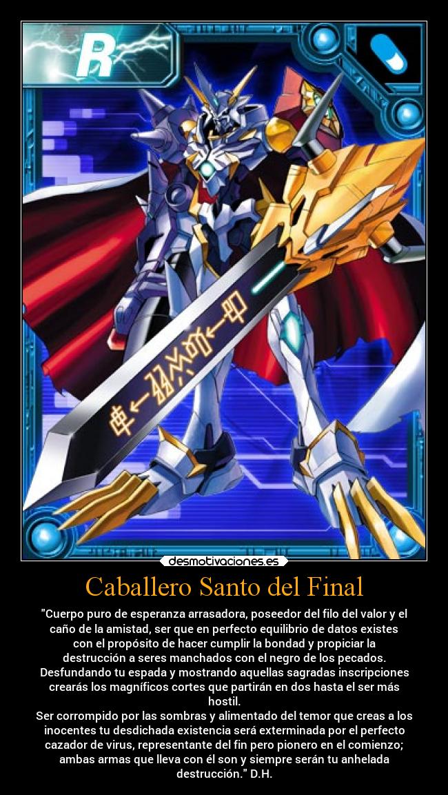Caballero Santo del Final - Cuerpo puro de esperanza arrasadora, poseedor del filo del valor y el
caño de la amistad, ser que en perfecto equilibrio de datos existes
con el propósito de hacer cumplir la bondad y propiciar la
destrucción a seres manchados con el negro de los pecados.
Desfundando tu espada y mostrando aquellas sagradas inscripciones
crearás los magníficos cortes que partirán en dos hasta el ser más
hostil.
Ser corrompido por las sombras y alimentado del temor que creas a los
inocentes tu desdichada existencia será exterminada por el perfecto
cazador de virus, representante del fin pero pionero en el comienzo;
ambas armas que lleva con él son y siempre serán tu anhelada
destrucción. D.H.