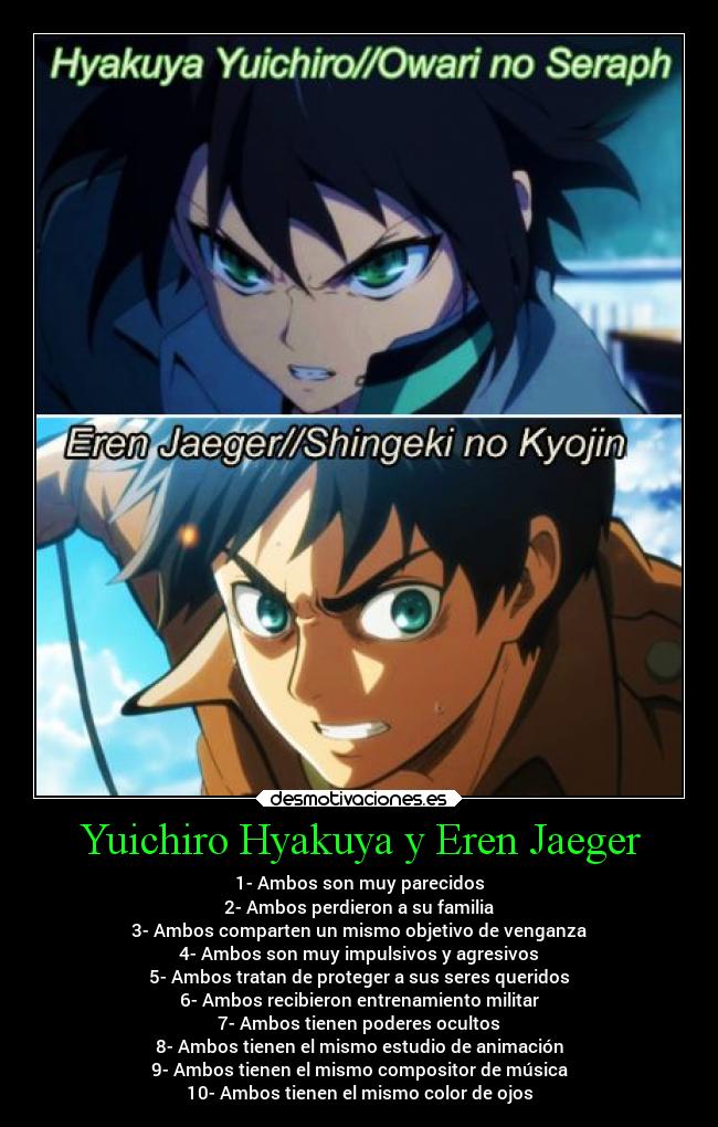 Yuichiro Hyakuya y Eren Jaeger - 1- Ambos son muy parecidos
2- Ambos perdieron a su familia
3- Ambos comparten un mismo objetivo de venganza
4- Ambos son muy impulsivos y agresivos
5- Ambos tratan de proteger a sus seres queridos
6- Ambos recibieron entrenamiento militar
7- Ambos tienen poderes ocultos
8- Ambos tienen el mismo estudio de animación
9- Ambos tienen el mismo compositor de música
10- Ambos tienen el mismo color de ojos