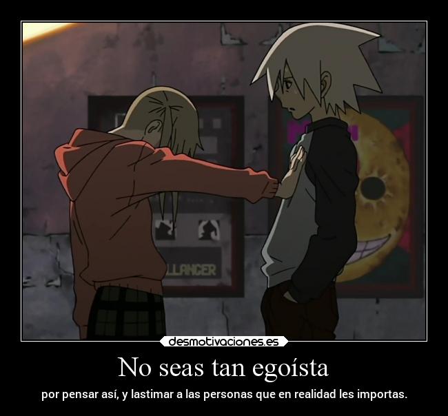 No seas tan egoísta - por pensar así, y lastimar a las personas que en realidad les importas.