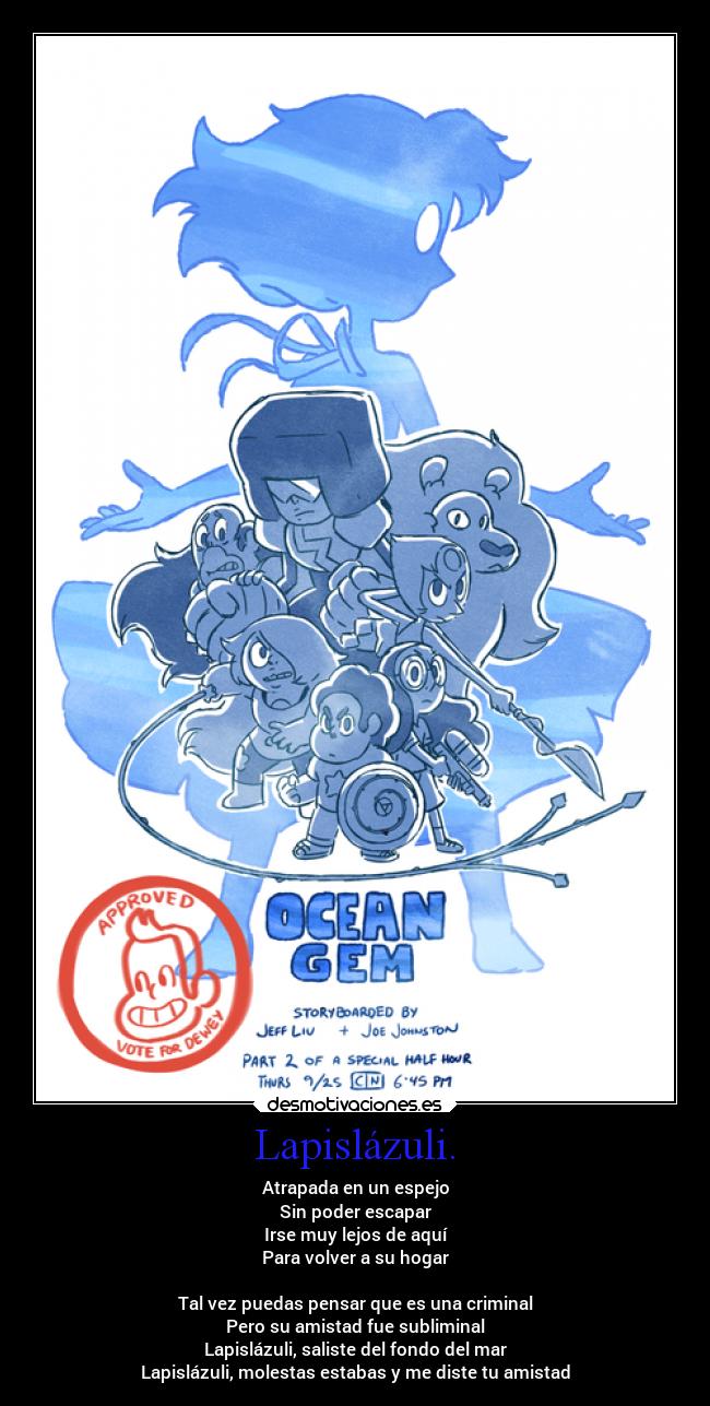 Lapislázuli. - Atrapada en un espejo
Sin poder escapar
Irse muy lejos de aquí
Para volver a su hogar
Tal vez puedas pensar que es una criminal
Pero su amistad fue subliminal
Lapislázuli, saliste del fondo del mar
Lapislázuli, molestas estabas y me diste tu amistad