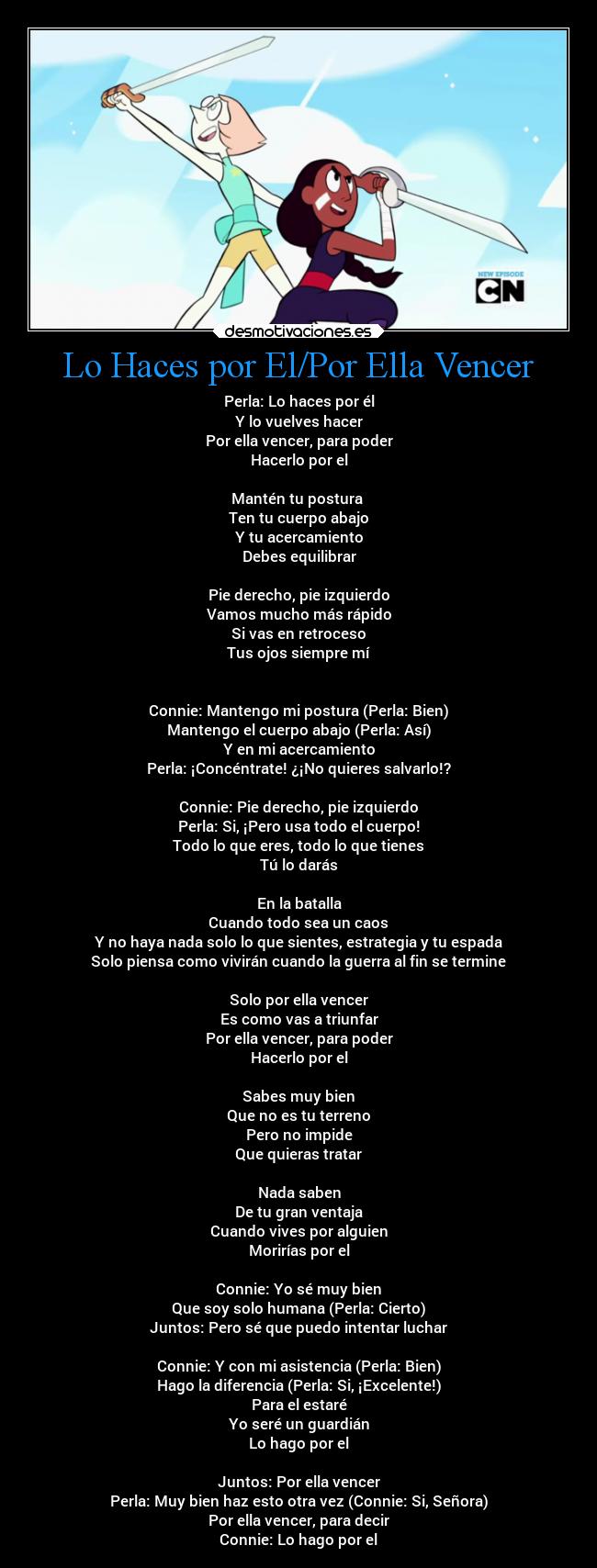 Lo Haces por El/Por Ella Vencer - Perla: Lo haces por él
Y lo vuelves hacer
Por ella vencer, para poder
Hacerlo por el
Mantén tu postura
Ten tu cuerpo abajo
Y tu acercamiento
Debes equilibrar
Pie derecho, pie izquierdo
Vamos mucho más rápido
Si vas en retroceso
Tus ojos siempre mí
Connie: Mantengo mi postura (Perla: Bien)
Mantengo el cuerpo abajo (Perla: Así)
Y en mi acercamiento
Perla: ¡Concéntrate! ¿¡No quieres salvarlo!?
Connie: Pie derecho, pie izquierdo
Perla: Si, ¡Pero usa todo el cuerpo!
Todo lo que eres, todo lo que tienes
Tú lo darás
En la batalla
Cuando todo sea un caos
Y no haya nada solo lo que sientes, estrategia y tu espada
Solo piensa como vivirán cuando la guerra al fin se termine
Solo por ella vencer
Es como vas a triunfar
Por ella vencer, para poder
Hacerlo por el
Sabes muy bien
Que no es tu terreno
Pero no impide
Que quieras tratar
Nada saben
De tu gran ventaja
Cuando vives por alguien
Morirías por el
Connie: Yo sé muy bien
Que soy solo humana (Perla: Cierto)
Juntos: Pero sé que puedo intentar luchar
Connie: Y con mi asistencia (Perla: Bien)
Hago la diferencia (Perla: Si, ¡Excelente!)
Para el estaré
Yo seré un guardián
Lo hago por el
Juntos: Por ella vencer
Perla: Muy bien haz esto otra vez (Connie: Si, Señora)
Por ella vencer, para decir
Connie: Lo hago por el