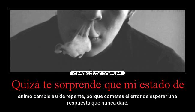 Quizá te sorprende que mi estado de - animo cambie así de repente, porque cometes el error de esperar una
respuesta que nunca daré.