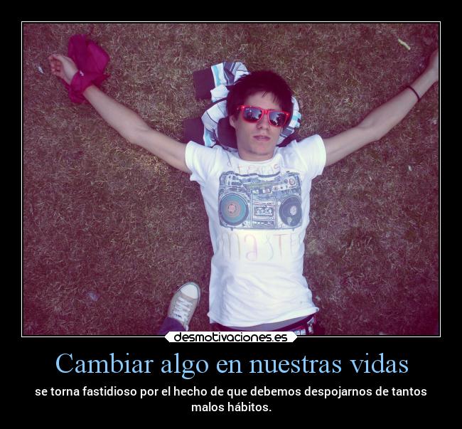 Cambiar algo en nuestras vidas - se torna fastidioso por el hecho de que debemos despojarnos de tantos
malos hábitos.