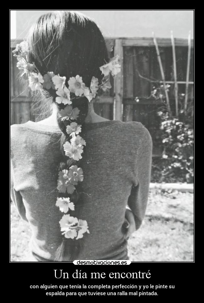 Un día me encontré - con alguien que tenía la completa perfección y yo le pinte su
espalda para que tuviese una ralla mal pintada.