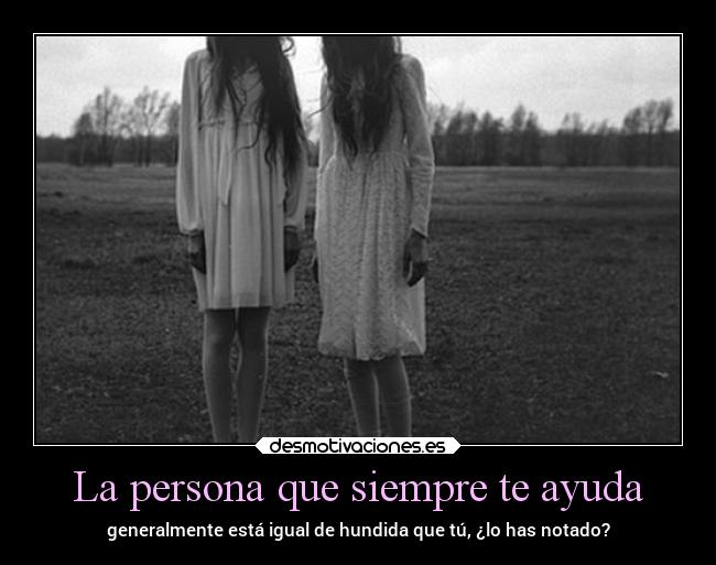 La persona que siempre te ayuda - generalmente está igual de hundida que tú, ¿lo has notado?