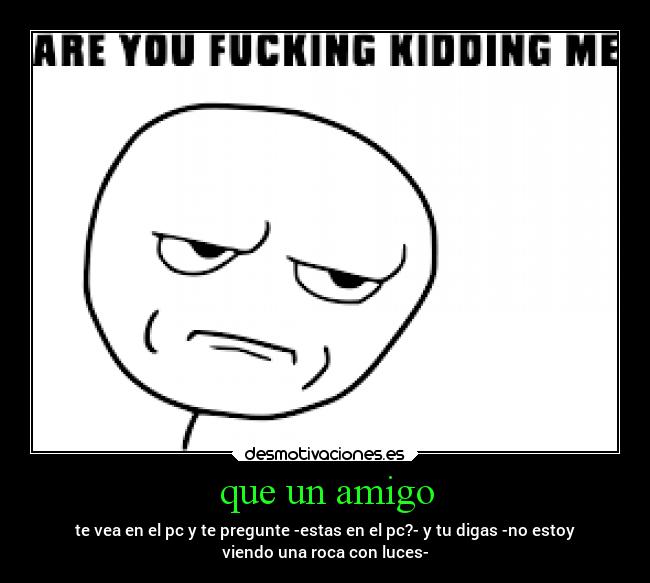 que un amigo - te vea en el pc y te pregunte -estas en el pc?- y tu digas -no estoy
viendo una roca con luces-