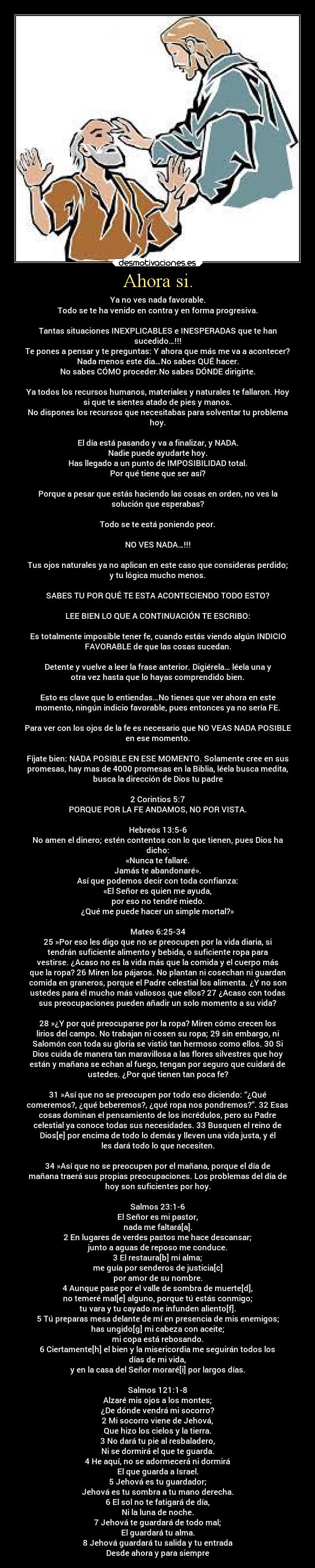 Ahora si. - Ya no ves nada favorable.
Todo se te ha venido en contra y en forma progresiva.

Tantas situaciones INEXPLICABLES e INESPERADAS que te han
sucedido…!!!
Te pones a pensar y te preguntas: Y ahora que más me va a acontecer?
Nada menos este dia…No sabes QUÉ hacer.
No sabes CÓMO proceder.No sabes DÓNDE dirigirte.

Ya todos los recursos humanos, materiales y naturales te fallaron. Hoy
si que te sientes atado de pies y manos.
No dispones los recursos que necesitabas para solventar tu problema
hoy.

El día está pasando y va a finalizar, y NADA.
Nadie puede ayudarte hoy.
Has llegado a un punto de IMPOSIBILIDAD total.
Por qué tiene que ser así?

Porque a pesar que estás haciendo las cosas en orden, no ves la
solución que esperabas?

Todo se te está poniendo peor.

NO VES NADA…!!!

Tus ojos naturales ya no aplican en este caso que consideras perdido;
y tu lógica mucho menos.

SABES TU POR QUÉ TE ESTA ACONTECIENDO TODO ESTO?

LEE BIEN LO QUE A CONTINUACIÓN TE ESCRIBO:

Es totalmente imposible tener fe, cuando estás viendo algún INDICIO
FAVORABLE de que las cosas sucedan.

Detente y vuelve a leer la frase anterior. Digiérela… léela una y
otra vez hasta que lo hayas comprendido bien.

Esto es clave que lo entiendas…No tienes que ver ahora en este
momento, ningún indicio favorable, pues entonces ya no sería FE.

Para ver con los ojos de la fe es necesario que NO VEAS NADA POSIBLE
en ese momento.

Fíjate bien: NADA POSIBLE EN ESE MOMENTO. Solamente cree en sus
promesas, hay mas de 4000 promesas en la Biblia, léela busca medita,
busca la dirección de Dios tu padre

2 Corintios 5:7
PORQUE POR LA FE ANDAMOS, NO POR VISTA.

Hebreos 13:5-6
No amen el dinero; estén contentos con lo que tienen, pues Dios ha
dicho:
«Nunca te fallaré.
Jamás te abandonaré».
Así que podemos decir con toda confianza:
«El Señor es quien me ayuda,
por eso no tendré miedo.
¿Qué me puede hacer un simple mortal?»

Mateo 6:25-34
25 »Por eso les digo que no se preocupen por la vida diaria, si
tendrán suficiente alimento y bebida, o suficiente ropa para
vestirse. ¿Acaso no es la vida más que la comida y el cuerpo más
que la ropa? 26 Miren los pájaros. No plantan ni cosechan ni guardan
comida en graneros, porque el Padre celestial los alimenta. ¿Y no son
ustedes para él mucho más valiosos que ellos? 27 ¿Acaso con todas
sus preocupaciones pueden añadir un solo momento a su vida?

28 »¿Y por qué preocuparse por la ropa? Miren cómo crecen los
lirios del campo. No trabajan ni cosen su ropa; 29 sin embargo, ni
Salomón con toda su gloria se vistió tan hermoso como ellos. 30 Si
Dios cuida de manera tan maravillosa a las flores silvestres que hoy
están y mañana se echan al fuego, tengan por seguro que cuidará de
ustedes. ¿Por qué tienen tan poca fe?

31 »Así que no se preocupen por todo eso diciendo: “¿Qué
comeremos?, ¿qué beberemos?, ¿qué ropa nos pondremos?”. 32 Esas
cosas dominan el pensamiento de los incrédulos, pero su Padre
celestial ya conoce todas sus necesidades. 33 Busquen el reino de
Dios[e] por encima de todo lo demás y lleven una vida justa, y él
les dará todo lo que necesiten.

34 »Así que no se preocupen por el mañana, porque el día de
mañana traerá sus propias preocupaciones. Los problemas del día de
hoy son suficientes por hoy.

Salmos 23:1-6
El Señor es mi pastor,
nada me faltará[a].
2 En lugares de verdes pastos me hace descansar;
junto a aguas de reposo me conduce.
3 El restaura[b] mi alma;
me guía por senderos de justicia[c]
por amor de su nombre.
4 Aunque pase por el valle de sombra de muerte[d],
no temeré mal[e] alguno, porque tú estás conmigo;
tu vara y tu cayado me infunden aliento[f].
5 Tú preparas mesa delante de mí en presencia de mis enemigos;
has ungido[g] mi cabeza con aceite;
mi copa está rebosando.
6 Ciertamente[h] el bien y la misericordia me seguirán todos los
días de mi vida,
y en la casa del Señor moraré[i] por largos días.

Salmos 121:1-8
Alzaré mis ojos a los montes;
¿De dónde vendrá mi socorro?
2 Mi socorro viene de Jehová,
Que hizo los cielos y la tierra.
3 No dará tu pie al resbaladero,
Ni se dormirá el que te guarda.
4 He aquí, no se adormecerá ni dormirá
El que guarda a Israel.
5 Jehová es tu guardador;
Jehová es tu sombra a tu mano derecha.
6 El sol no te fatigará de día,
Ni la luna de noche.
7 Jehová te guardará de todo mal;
El guardará tu alma.
8 Jehová guardará tu salida y tu entrada
Desde ahora y para siempre