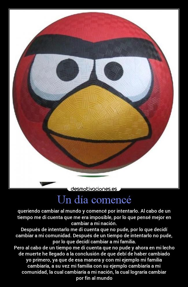 Un día comencé - queriendo cambiar al mundo y comencé por intentarlo. Al cabo de un
tiempo me di cuenta que me era imposible, por lo que pensé mejor en
cambiar a mi nación.
Después de intentarlo me di cuenta que no pude, por lo que decidí
cambiar a mi comunidad. Después de un tiempo de intentarlo no pude,
por lo que decidí cambiar a mi familia.
Pero al cabo de un tiempo me di cuenta que no pude y ahora en mi lecho
de muerte he llegado a la conclusión de que debí de haber cambiado
yo primero, ya que de esa manera y con mi ejemplo mi familia
cambiaría, a su vez mi familia con su ejemplo cambiaría a mi
comunidad, la cual cambiaría a mi nación, la cual lograría cambiar
por fin al mundo