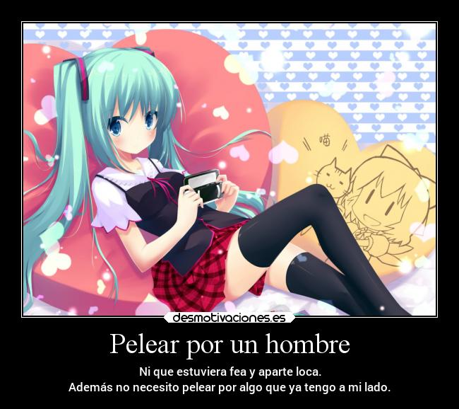 Pelear por un hombre - Ni que estuviera fea y aparte loca.
Además no necesito pelear por algo que ya tengo a mi lado.