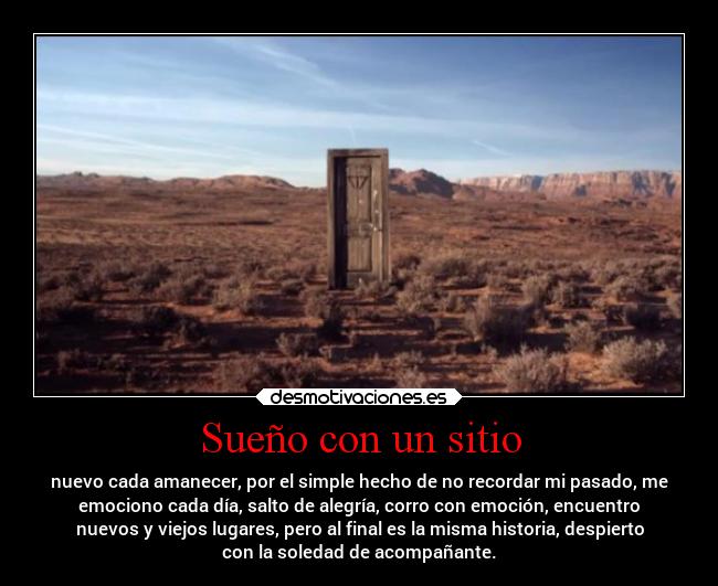 Sueño con un sitio - nuevo cada amanecer, por el simple hecho de no recordar mi pasado, me
emociono cada día, salto de alegría, corro con emoción, encuentro
nuevos y viejos lugares, pero al final es la misma historia, despierto
con la soledad de acompañante.