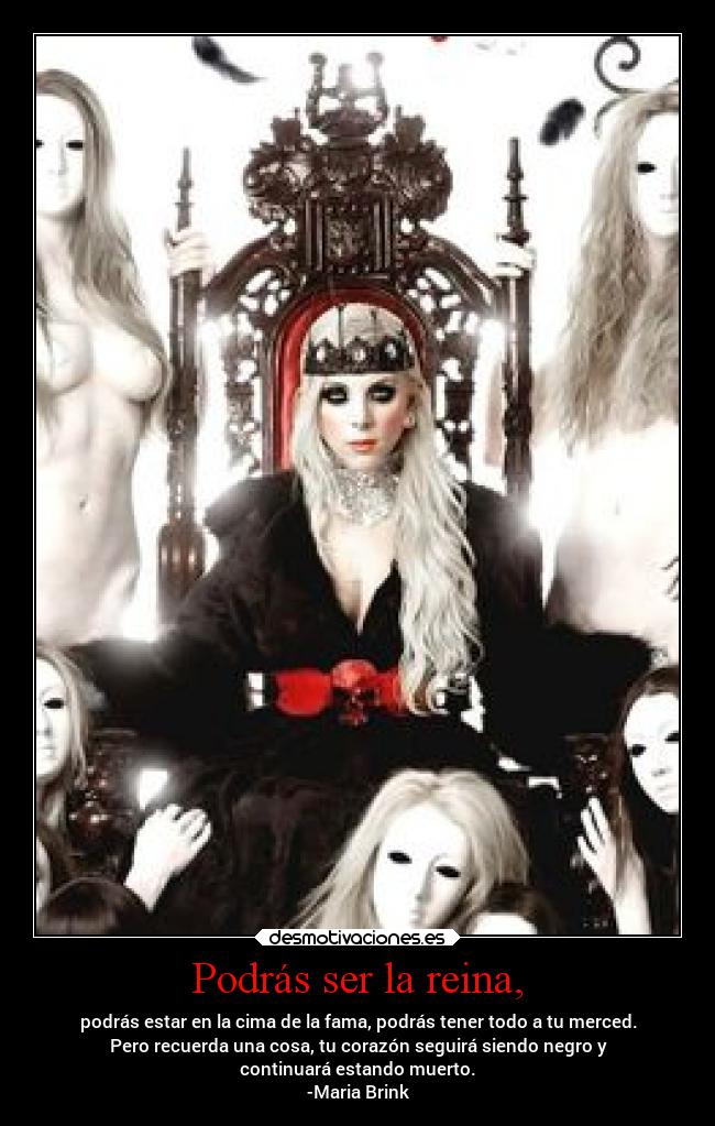 Podrás ser la reina, - podrás estar en la cima de la fama, podrás tener todo a tu merced.
Pero recuerda una cosa, tu corazón seguirá siendo negro y
continuará estando muerto.
-Maria Brink