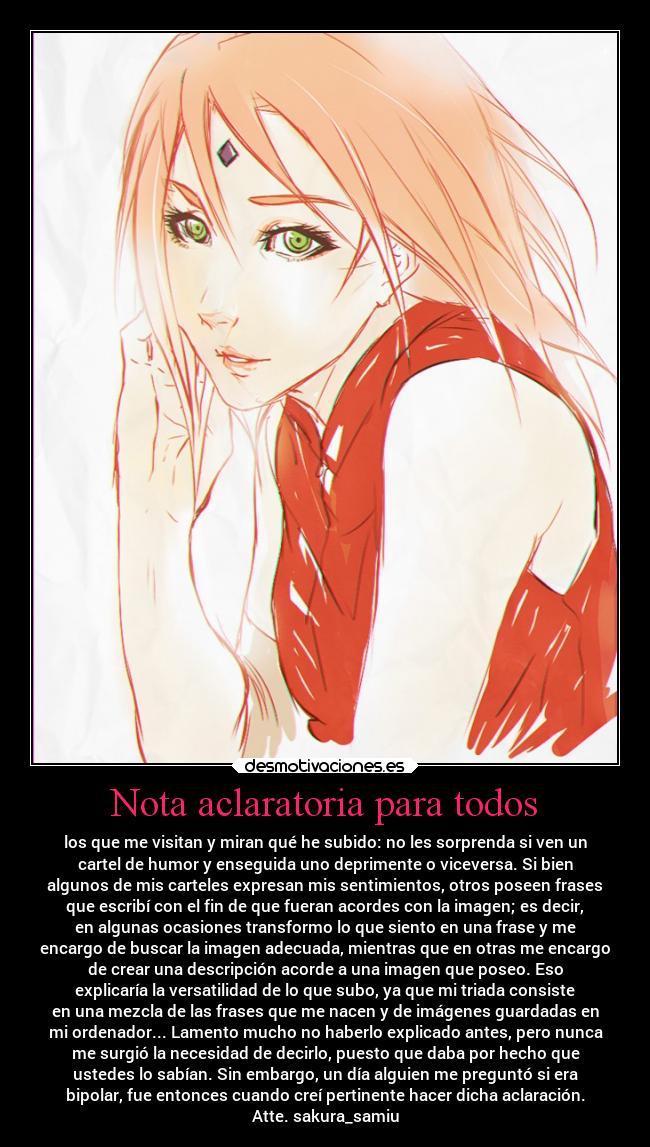 Nota aclaratoria para todos - los que me visitan y miran qué he subido: no les sorprenda si ven un
cartel de humor y enseguida uno deprimente o viceversa. Si bien
algunos de mis carteles expresan mis sentimientos, otros poseen frases
que escribí con el fin de que fueran acordes con la imagen; es decir,
en algunas ocasiones transformo lo que siento en una frase y me
encargo de buscar la imagen adecuada, mientras que en otras me encargo
de crear una descripción acorde a una imagen que poseo. Eso
explicaría la versatilidad de lo que subo, ya que mi triada consiste
en una mezcla de las frases que me nacen y de imágenes guardadas en
mi ordenador... Lamento mucho no haberlo explicado antes, pero nunca
me surgió la necesidad de decirlo, puesto que daba por hecho que
ustedes lo sabían. Sin embargo, un día alguien me preguntó si era
bipolar, fue entonces cuando creí pertinente hacer dicha aclaración.
Atte. sakura_samiu