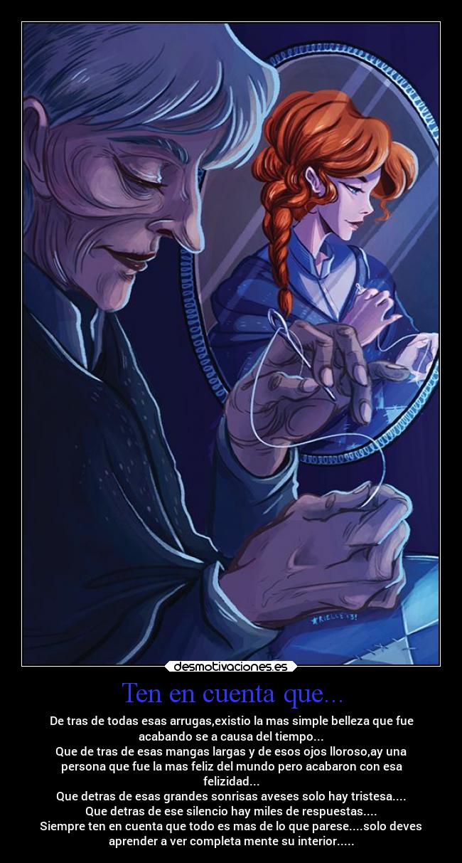 Ten en cuenta que... - De tras de todas esas arrugas,existio la mas simple belleza que fue
acabando se a causa del tiempo...
Que de tras de esas mangas largas y de esos ojos lloroso,ay una
persona que fue la mas feliz del mundo pero acabaron con esa
felizidad...
Que detras de esas grandes sonrisas aveses solo hay tristesa....
Que detras de ese silencio hay miles de respuestas....
Siempre ten en cuenta que todo es mas de lo que parese....solo deves
aprender a ver completa mente su interior.....