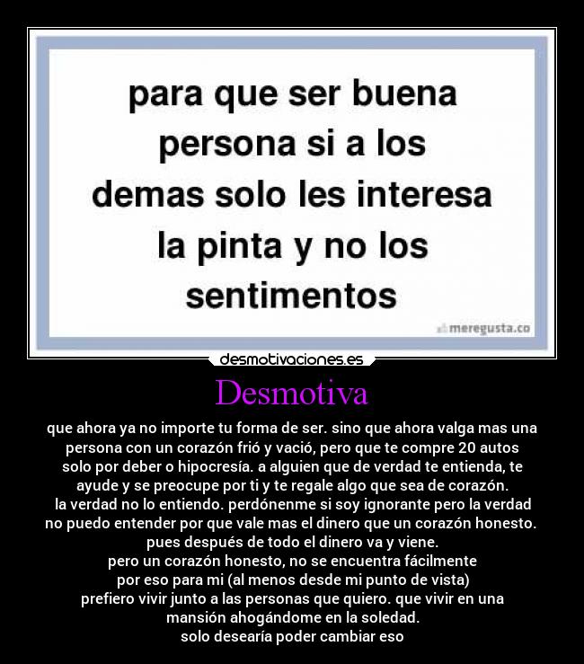 Desmotiva - que ahora ya no importe tu forma de ser. sino que ahora valga mas una
persona con un corazón frió y vació, pero que te compre 20 autos
solo por deber o hipocresía. a alguien que de verdad te entienda, te
ayude y se preocupe por ti y te regale algo que sea de corazón.
la verdad no lo entiendo. perdónenme si soy ignorante pero la verdad
no puedo entender por que vale mas el dinero que un corazón honesto.
pues después de todo el dinero va y viene.
pero un corazón honesto, no se encuentra fácilmente
por eso para mi (al menos desde mi punto de vista)
prefiero vivir junto a las personas que quiero. que vivir en una
mansión ahogándome en la soledad.
solo desearía poder cambiar eso