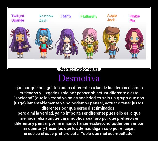 Desmotiva - que por que nos gusten cosas diferentes a las de los demás seamos
criticados y juzgados solo por pensar oh actuar diferente a esta
sociedad (que la verdad ya no es sociedad es solo un grupo que nos
juzga) lamentablemente ya no podemos pensar, actuar o tener justos
diferentes por que seres discriminados.
pero a mi la verdad, ya no importa ser diferente pues ello es lo que
me hace feliz aunque para muchos sea raro por que prefiero ser
diferente y pensar por mi mismo. ha ser esclavo, no poder pensar por
mi cuenta y hacer los que los demás digan solo por encajar.
si ese es el caso prefiero estar ¨solo que mal acompañado¨