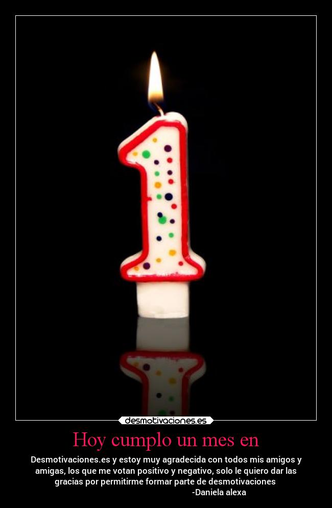 Hoy cumplo un mes en - Desmotivaciones.es y estoy muy agradecida con todos mis amigos y
amigas, los que me votan positivo y negativo, solo le quiero dar las
gracias por permitirme formar parte de desmotivaciones 
                                                    -Daniela alexa