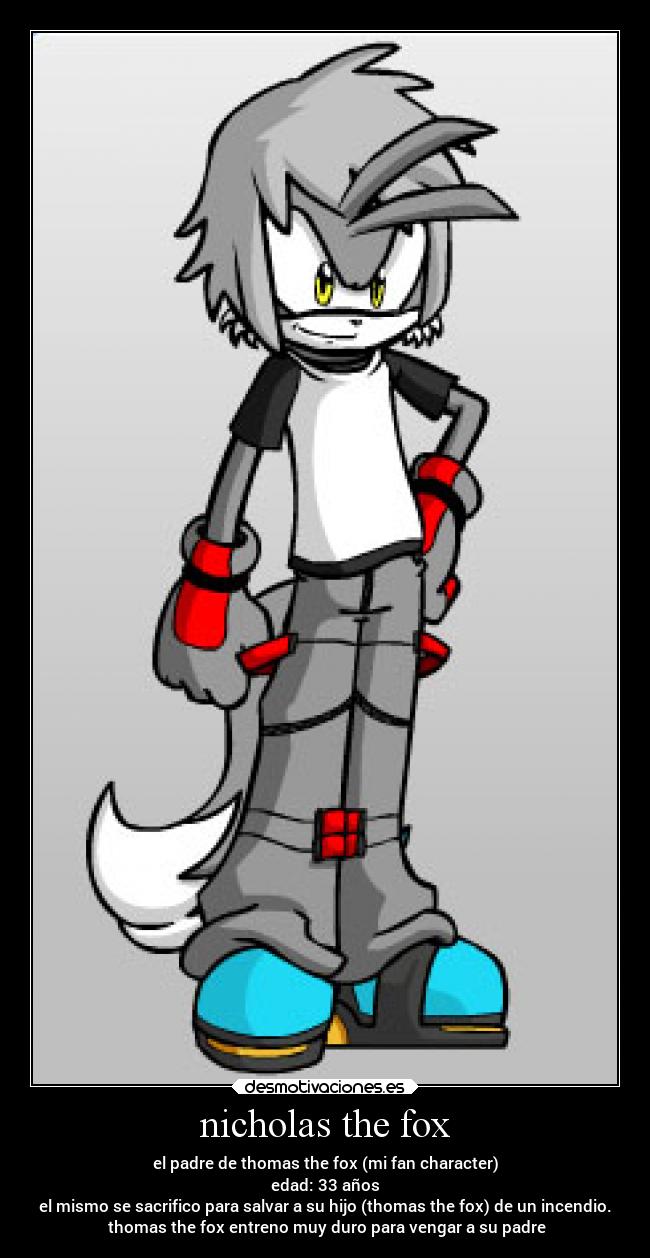 nicholas the fox - el padre de thomas the fox (mi fan character)
edad: 33 años
el mismo se sacrifico para salvar a su hijo (thomas the fox) de un incendio.
thomas the fox entreno muy duro para vengar a su padre