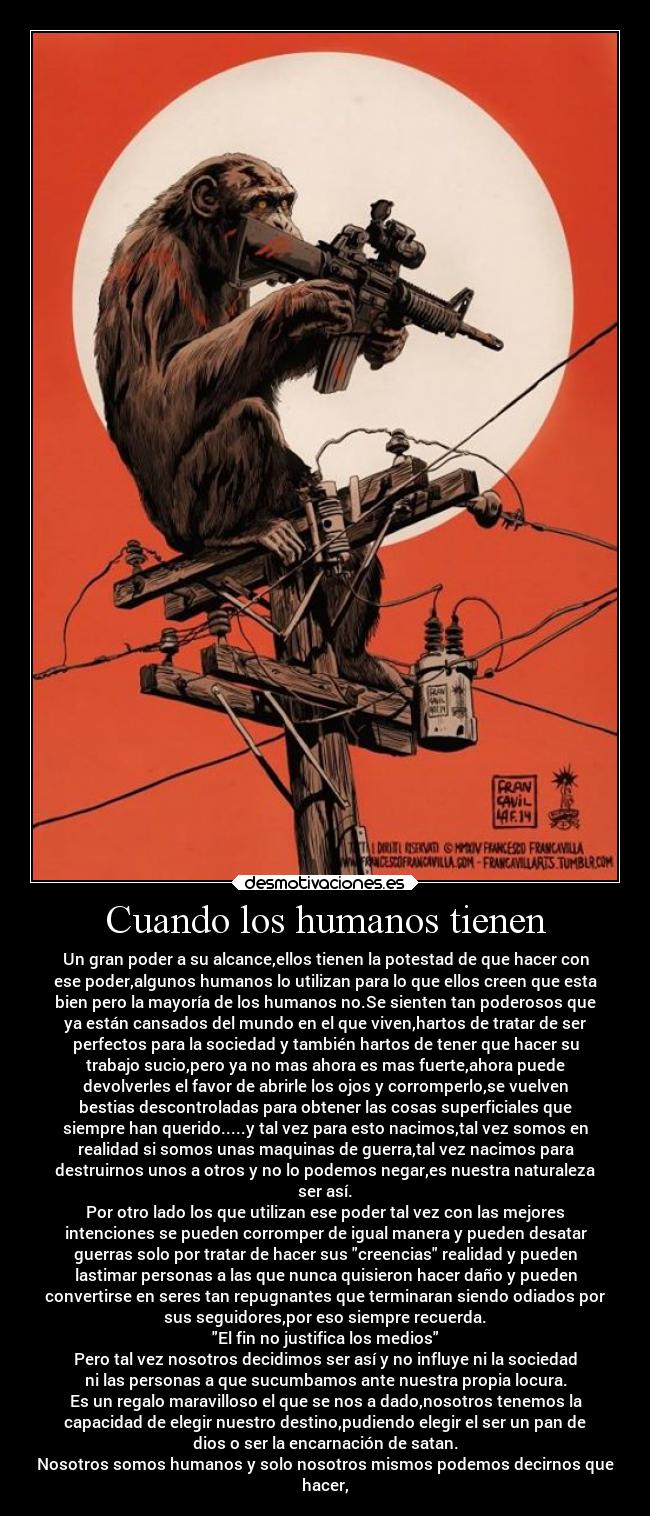 Cuando los humanos tienen - Un gran poder a su alcance,ellos tienen la potestad de que hacer con
ese poder,algunos humanos lo utilizan para lo que ellos creen que esta
bien pero la mayoría de los humanos no.Se sienten tan poderosos que
ya están cansados del mundo en el que viven,hartos de tratar de ser
perfectos para la sociedad y también hartos de tener que hacer su
trabajo sucio,pero ya no mas ahora es mas fuerte,ahora puede
devolverles el favor de abrirle los ojos y corromperlo,se vuelven
bestias descontroladas para obtener las cosas superficiales que
siempre han querido.....y tal vez para esto nacimos,tal vez somos en
realidad si somos unas maquinas de guerra,tal vez nacimos para
destruirnos unos a otros y no lo podemos negar,es nuestra naturaleza
ser así.
Por otro lado los que utilizan ese poder tal vez con las mejores
intenciones se pueden corromper de igual manera y pueden desatar
guerras solo por tratar de hacer sus creencias realidad y pueden
lastimar personas a las que nunca quisieron hacer daño y pueden
convertirse en seres tan repugnantes que terminaran siendo odiados por
sus seguidores,por eso siempre recuerda.
El fin no justifica los medios
Pero tal vez nosotros decidimos ser así y no influye ni la sociedad
ni las personas a que sucumbamos ante nuestra propia locura.
Es un regalo maravilloso el que se nos a dado,nosotros tenemos la
capacidad de elegir nuestro destino,pudiendo elegir el ser un pan de
dios o ser la encarnación de satan.
Nosotros somos humanos y solo nosotros mismos podemos decirnos que
hacer,