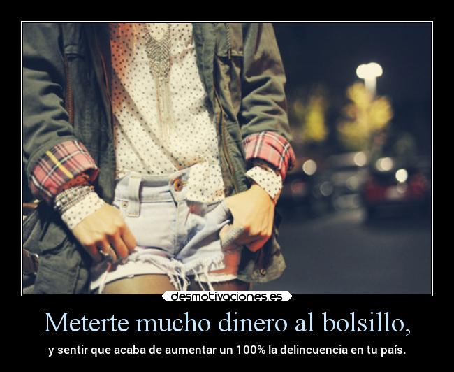 Meterte mucho dinero al bolsillo, -