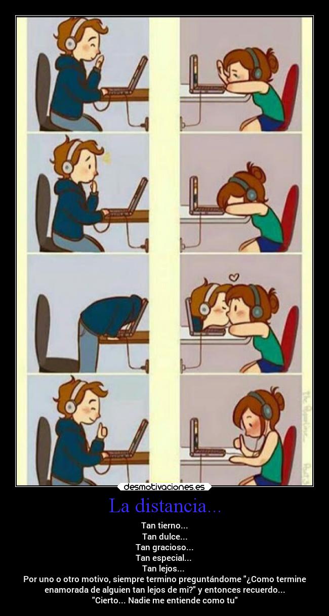 La distancia... - Tan tierno...
Tan dulce...
Tan gracioso...
Tan especial... 
Tan lejos... 
Por uno o otro motivo, siempre termino preguntándome ¿Como termine
enamorada de alguien tan lejos de mi? y entonces recuerdo...
Cierto... Nadie me entiende como tu