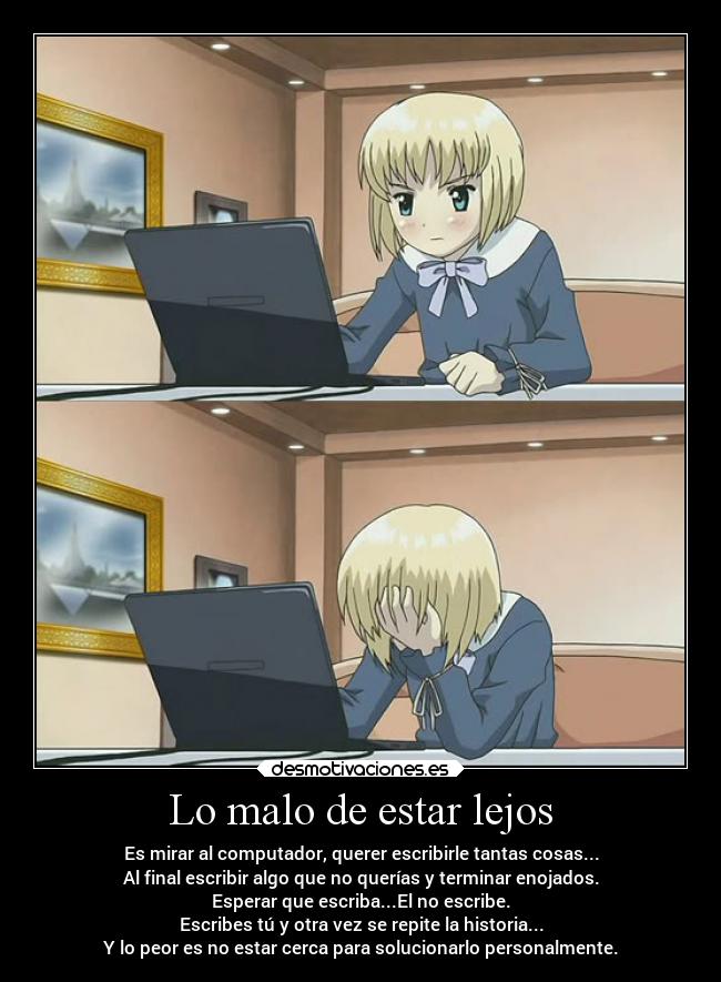 Lo malo de estar lejos - Es mirar al computador, querer escribirle tantas cosas...
Al final escribir algo que no querías y terminar enojados.
Esperar que escriba...El no escribe.
Escribes tú y otra vez se repite la historia...
Y lo peor es no estar cerca para solucionarlo personalmente.