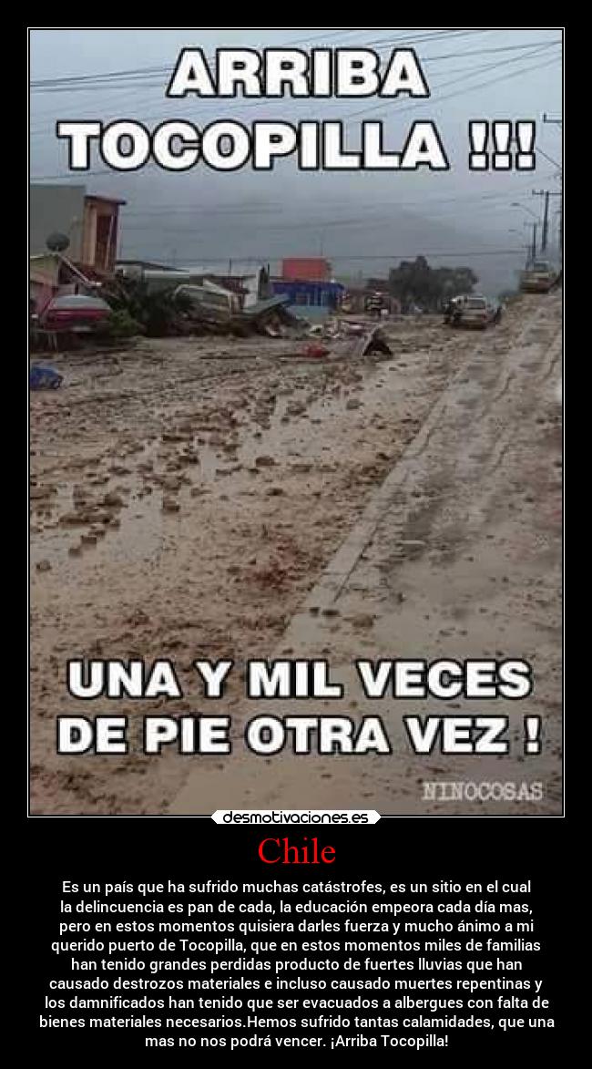 Chile - Es un país que ha sufrido muchas catástrofes, es un sitio en el cual
la delincuencia es pan de cada, la educación empeora cada día mas,
pero en estos momentos quisiera darles fuerza y mucho ánimo a mi
querido puerto de Tocopilla, que en estos momentos miles de familias
han tenido grandes perdidas producto de fuertes lluvias que han
causado destrozos materiales e incluso causado muertes repentinas y
los damnificados han tenido que ser evacuados a albergues con falta de
bienes materiales necesarios.Hemos sufrido tantas calamidades, que una
mas no nos podrá vencer. ¡Arriba Tocopilla!