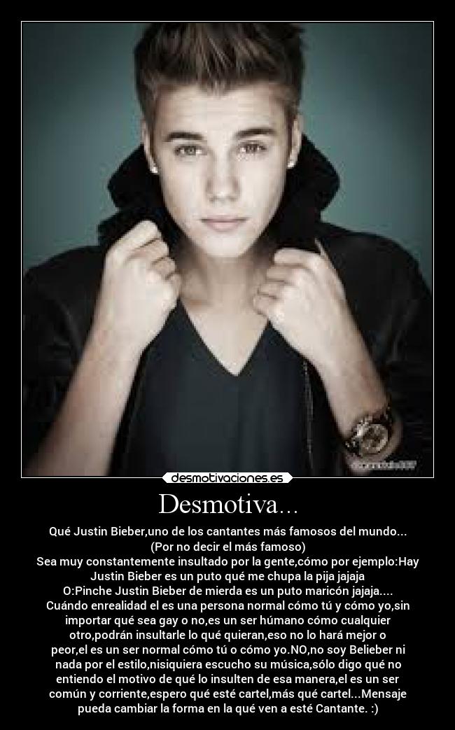 Desmotiva... - Qué Justin Bieber,uno de los cantantes más famosos del mundo...
(Por no decir el más famoso)
Sea muy constantemente insultado por la gente,cómo por ejemplo:Hay
Justin Bieber es un puto qué me chupa la pija jajaja
O:Pinche Justin Bieber de mierda es un puto maricón jajaja....
Cuándo enrealidad el es una persona normal cómo tú y cómo yo,sin
importar qué sea gay o no,es un ser húmano cómo cualquier
otro,podrán insultarle lo qué quieran,eso no lo hará mejor o
peor,el es un ser normal cómo tú o cómo yo.NO,no soy Belieber ni
nada por el estilo,nisiquiera escucho su música,sólo digo qué no
entiendo el motivo de qué lo insulten de esa manera,el es un ser
común y corriente,espero qué esté cartel,más qué cartel...Mensaje
pueda cambiar la forma en la qué ven a esté Cantante. :)