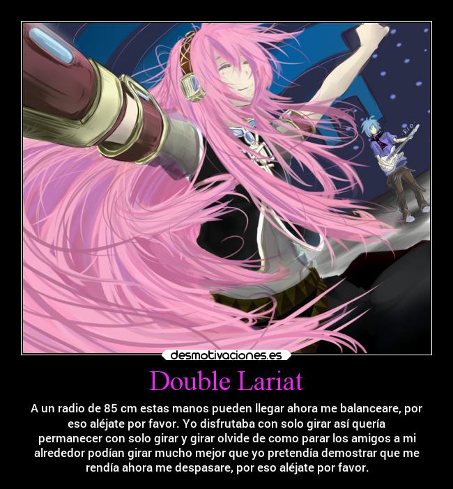 Double Lariat - A un radio de 85 cm estas manos pueden llegar ahora me balanceare, por
eso aléjate por favor. Yo disfrutaba con solo girar así quería
permanecer con solo girar y girar olvide de como parar los amigos a mi
alrededor podían girar mucho mejor que yo pretendía demostrar que me
rendía ahora me despasare, por eso aléjate por favor.