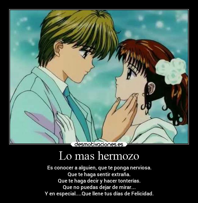 Lo mas hermozo - Es conocer a alguien, que te ponga nerviosa.
Que te haga sentir extraña.
Que te haga decir y hacer tonterías.
Que no puedas dejar de mirar...
Y en especial....Que llene tus días de Felicidad.