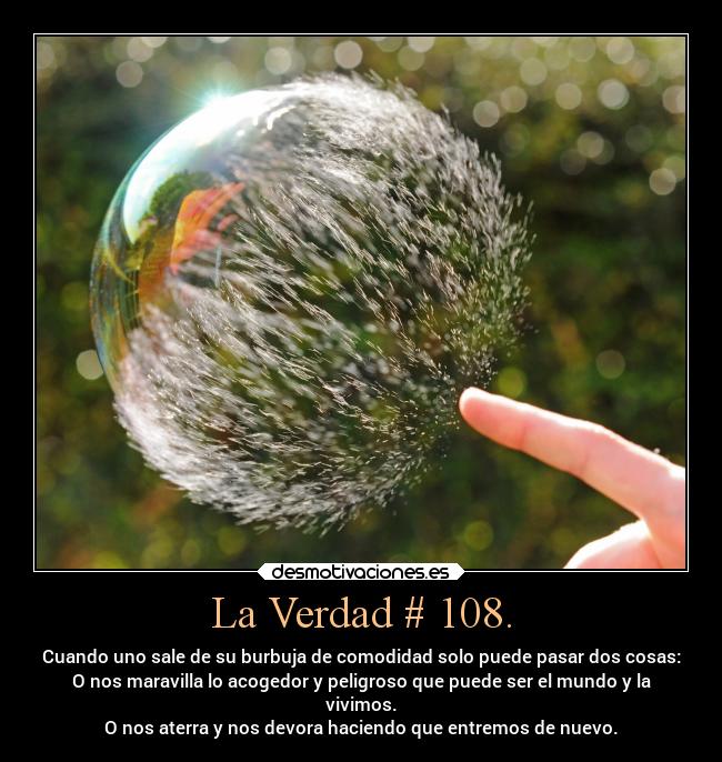 La Verdad # 108. - Cuando uno sale de su burbuja de comodidad solo puede pasar dos cosas:
O nos maravilla lo acogedor y peligroso que puede ser el mundo y la
vivimos.
O nos aterra y nos devora haciendo que entremos de nuevo.