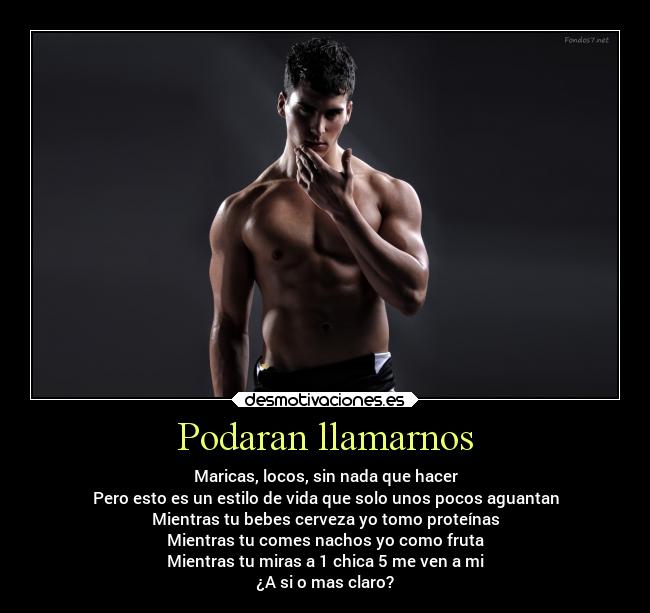 Podaran llamarnos - Maricas, locos, sin nada que hacer
Pero esto es un estilo de vida que solo unos pocos aguantan
Mientras tu bebes cerveza yo tomo proteínas
Mientras tu comes nachos yo como fruta
Mientras tu miras a 1 chica 5 me ven a mi
¿A si o mas claro?