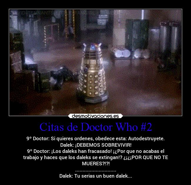 Citas de Doctor Who #2 - 9º Doctor: Si quieres ordenes, obedece esta: Autodestruyete.
Dalek: ¡DEBEMOS SOBREVIVIR!
9º Doctor: ¡Los daleks han fracasado! ¡¿Por que no acabas el
trabajo y haces que los daleks se extingan!? ¿¡¿¡POR QUE NO TE
MUERES?!?!
............................
Dalek: Tu serias un buen dalek...