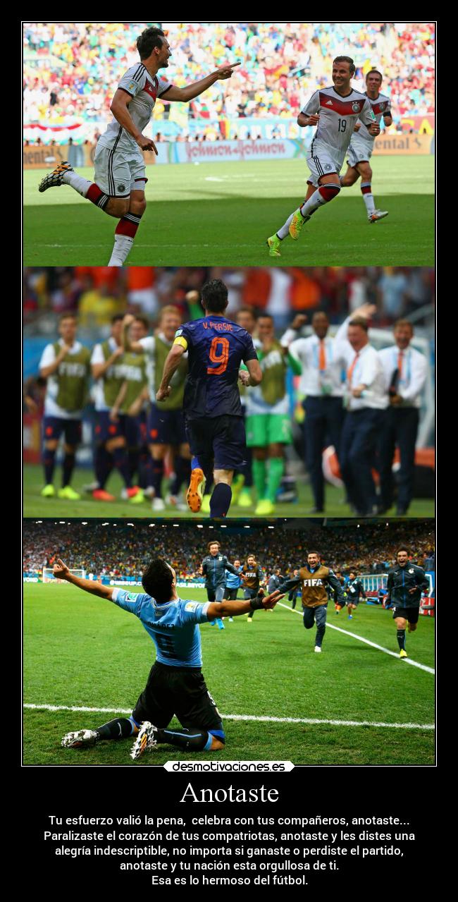 Anotaste - Tu esfuerzo valió la pena, celebra con tus compañeros, anotaste...
Paralizaste el corazón de tus compatriotas, anotaste y les distes una
alegría indescriptible, no importa si ganaste o perdiste el partido,
anotaste y tu nación esta orgullosa de ti.
Esa es lo hermoso del fútbol.
